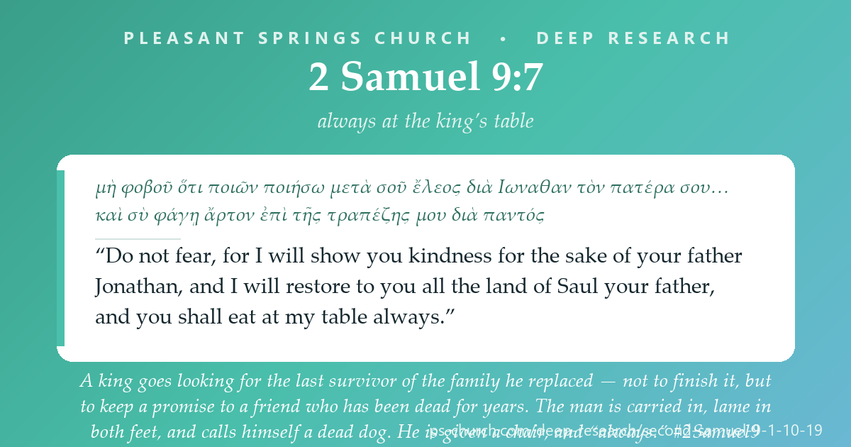 Share card &mdash; A king goes looking for the last survivor of the family he replaced — not to finish it, but to keep a promise to a friend who has been dead for years. The man is carried in, lame in both feet, and calls himself a dead dog. “Do not fear… you shall eat at my table always.” #2Samuel9